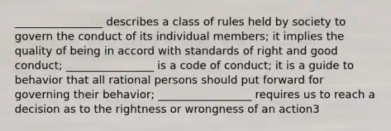 ________________ describes a class of rules held by society to govern the conduct of its individual members; it implies the quality of being in accord with standards of right and good conduct; ________________ is a code of conduct; it is a guide to behavior that all rational persons should put forward for governing their behavior; _________________ requires us to reach a decision as to the rightness or wrongness of an action3