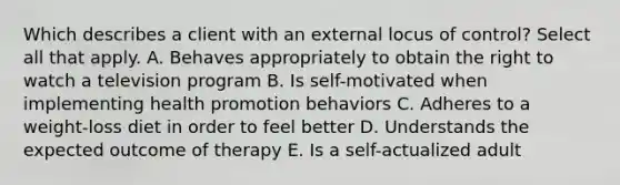 Which describes a client with an external locus of control? Select all that apply. A. Behaves appropriately to obtain the right to watch a television program B. Is self-motivated when implementing health promotion behaviors C. Adheres to a weight-loss diet in order to feel better D. Understands the expected outcome of therapy E. Is a self-actualized adult