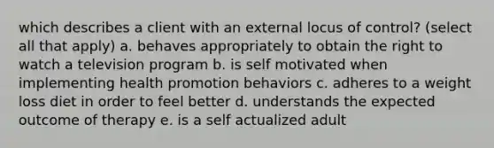 which describes a client with an external locus of control? (select all that apply) a. behaves appropriately to obtain the right to watch a television program b. is self motivated when implementing health promotion behaviors c. adheres to a weight loss diet in order to feel better d. understands the expected outcome of therapy e. is a self actualized adult