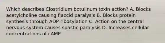 Which describes Clostridium botulinum toxin action? A. Blocks acetylcholine causing flaccid paralysis B. Blocks <a href='https://www.questionai.com/knowledge/kVyphSdCnD-protein-synthesis' class='anchor-knowledge'>protein synthesis</a> through ADP-ribosylation C. Action on the central <a href='https://www.questionai.com/knowledge/kThdVqrsqy-nervous-system' class='anchor-knowledge'>nervous system</a> causes spastic paralysis D. Increases cellular concentrations of cAMP