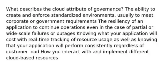 What describes the cloud attribute of governance? The ability to create and enforce standardized environments, usually to meet corporate or government requirements The resiliency of an application to continue operations even in the case of partial or wide-scale failures or outages Knowing what your application will cost with real-time tracking of resource usage as well as knowing that your application will perform consistently regardless of customer load How you interact with and implement different cloud-based resources