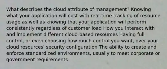 What describes the cloud attribute of management? Knowing what your application will cost with real-time tracking of resource usage as well as knowing that your application will perform consistently regardless of customer load How you interact with and implement different cloud-based resources Having full control, or even choosing how much control you want, over your cloud resources' security configuration The ability to create and enforce standardized environments, usually to meet corporate or government requirements