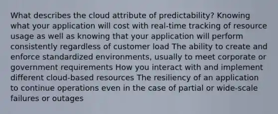 What describes the cloud attribute of predictability? Knowing what your application will cost with real-time tracking of resource usage as well as knowing that your application will perform consistently regardless of customer load The ability to create and enforce standardized environments, usually to meet corporate or government requirements How you interact with and implement different cloud-based resources The resiliency of an application to continue operations even in the case of partial or wide-scale failures or outages