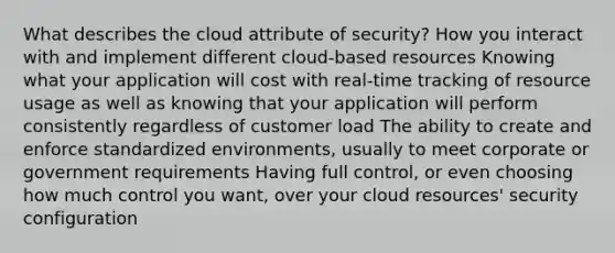 What describes the cloud attribute of security? How you interact with and implement different cloud-based resources Knowing what your application will cost with real-time tracking of resource usage as well as knowing that your application will perform consistently regardless of customer load The ability to create and enforce standardized environments, usually to meet corporate or government requirements Having full control, or even choosing how much control you want, over your cloud resources' security configuration