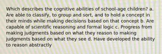 Which describes the cognitive abilities of school-age children? a. Are able to classify, to group and sort, and to hold a concept in their minds while making decisions based on that concept b. Are capable of scientific reasoning and formal logic c. Progress from making judgments based on what they reason to making judgments based on what they see d. Have developed the ability to reason abstractly