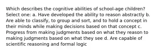 Which describes the cognitive abilities of school-age children? Select one: a. Have developed the ability to reason abstractly b. Are able to classify, to group and sort, and to hold a concept in their minds while making decisions based on that concept c. Progress from making judgments based on what they reason to making judgments based on what they see d. Are capable of scientific reasoning and formal logic