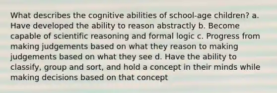 What describes the cognitive abilities of school-age children? a. Have developed the ability to reason abstractly b. Become capable of scientific reasoning and formal logic c. Progress from making judgements based on what they reason to making judgements based on what they see d. Have the ability to classify, group and sort, and hold a concept in their minds while making decisions based on that concept