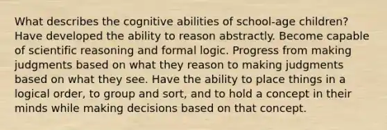 What describes the cognitive abilities of school-age children? Have developed the ability to reason abstractly. Become capable of scientific reasoning and formal logic. Progress from making judgments based on what they reason to making judgments based on what they see. Have the ability to place things in a logical order, to group and sort, and to hold a concept in their minds while making decisions based on that concept.