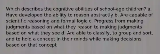 Which describes the cognitive abilities of school-age children? a. Have developed the ability to reason abstractly b. Are capable of scientific reasoning and formal logic c. Progress from making judgments based on what they reason to making judgments based on what they see d. Are able to classify, to group and sort, and to hold a concept in their minds while making decisions based on that concept