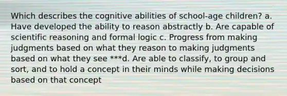 Which describes the cognitive abilities of school-age children? a. Have developed the ability to reason abstractly b. Are capable of scientific reasoning and formal logic c. Progress from making judgments based on what they reason to making judgments based on what they see ***d. Are able to classify, to group and sort, and to hold a concept in their minds while making decisions based on that concept