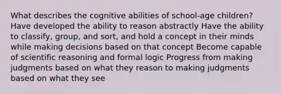 What describes the cognitive abilities of school-age children? Have developed the ability to reason abstractly Have the ability to classify, group, and sort, and hold a concept in their minds while making decisions based on that concept Become capable of scientific reasoning and formal logic Progress from making judgments based on what they reason to making judgments based on what they see