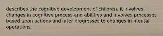 describes the cognitive development of children. it involves changes in cognitive process and abilities and involves processes based upon actions and later progresses to changes in mental operations. ​