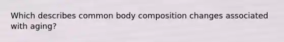 Which describes common body composition changes associated with aging?