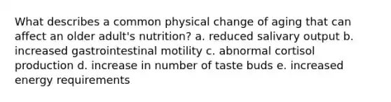 What describes a common physical change of aging that can affect an older adult's nutrition? a. reduced salivary output b. increased gastrointestinal motility c. abnormal cortisol production d. increase in number of taste buds e. increased energy requirements