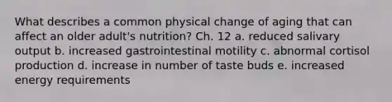 What describes a common physical change of aging that can affect an older adult's nutrition? Ch. 12 a. reduced salivary output b. increased gastrointestinal motility c. abnormal cortisol production d. increase in number of taste buds e. increased energy requirements