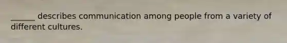 ______ describes communication among people from a variety of different cultures.