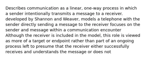 Describes communication as a linear, one-way process in which a sender intentionally transmits a message to a receiver. developed by Shannon and Weaver, models a telephone with the sender directly sending a message to the receiver focuses on the sender and message within a communication encounter Although the receiver is included in the model, this role is viewed as more of a target or endpoint rather than part of an ongoing process left to presume that the receiver either successfully receives and understands the message or does not