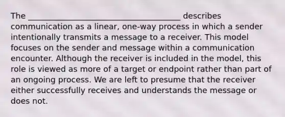 The ______________________________________ describes communication as a linear, one-way process in which a sender intentionally transmits a message to a receiver. This model focuses on the sender and message within a communication encounter. Although the receiver is included in the model, this role is viewed as more of a target or endpoint rather than part of an ongoing process. We are left to presume that the receiver either successfully receives and understands the message or does not.