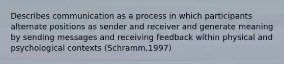 Describes communication as a process in which participants alternate positions as sender and receiver and generate meaning by sending messages and receiving feedback within physical and psychological contexts (Schramm,1997)