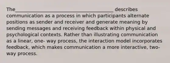 The_________________________________________ describes communication as a process in which participants alternate positions as sender and receiver and generate meaning by sending messages and receiving feedback within physical and psychological contexts. Rather than illustrating communication as a linear, one- way process, the interaction model incorporates feedback, which makes communication a more interactive, two- way process.