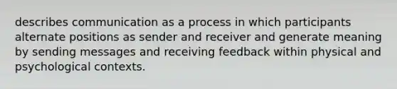 describes communication as a process in which participants alternate positions as sender and receiver and generate meaning by sending messages and receiving feedback within physical and psychological contexts.