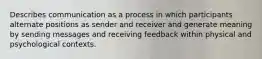 Describes communication as a process in which participants alternate positions as sender and receiver and generate meaning by sending messages and receiving feedback within physical and psychological contexts.