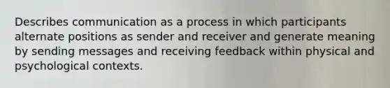 Describes communication as a process in which participants alternate positions as sender and receiver and generate meaning by sending messages and receiving feedback within physical and psychological contexts.