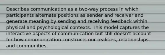 Describes communication as a two-way process in which participants alternate positions as sender and receiver and generate meaning by sending and receiving feedback within physical and psychological contexts. This model captures the interactive aspects of communication but still doesn't account for how communication constructs our realities, relationships, and communities.