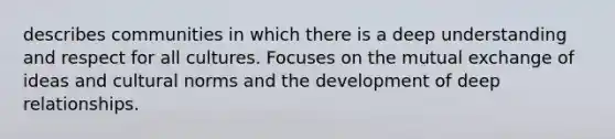 describes communities in which there is a deep understanding and respect for all cultures. Focuses on the mutual exchange of ideas and cultural norms and the development of deep relationships.