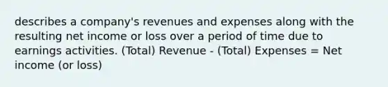 describes a company's revenues and expenses along with the resulting net income or loss over a period of time due to earnings activities. (Total) Revenue - (Total) Expenses = Net income (or loss)