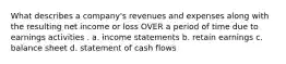 What describes a company's revenues and expenses along with the resulting net income or loss OVER a period of time due to earnings activities . a. income statements b. retain earnings c. balance sheet d. statement of cash flows