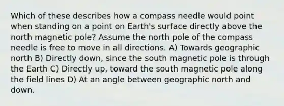 Which of these describes how a compass needle would point when standing on a point on Earth's surface directly above the north magnetic pole? Assume the north pole of the compass needle is free to move in all directions. A) Towards geographic north B) Directly down, since the south magnetic pole is through the Earth C) Directly up, toward the south magnetic pole along the field lines D) At an angle between geographic north and down.