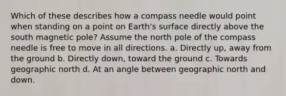 Which of these describes how a compass needle would point when standing on a point on Earth's surface directly above the south magnetic pole? Assume the north pole of the compass needle is free to move in all directions. a. Directly up, away from the ground b. Directly down, toward the ground c. Towards geographic north d. At an angle between geographic north and down.