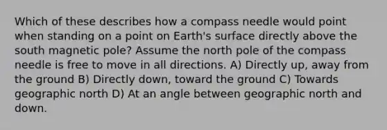 Which of these describes how a compass needle would point when standing on a point on Earth's surface directly above the south magnetic pole? Assume the north pole of the compass needle is free to move in all directions. A) Directly up, away from the ground B) Directly down, toward the ground C) Towards geographic north D) At an angle between geographic north and down.