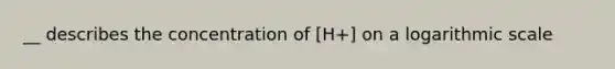 __ describes the concentration of [H+] on a logarithmic scale