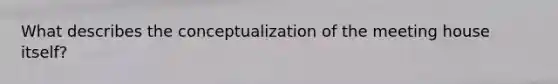 What describes the conceptualization of the meeting house itself?