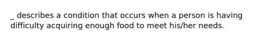 _ describes a condition that occurs when a person is having difficulty acquiring enough food to meet his/her needs.