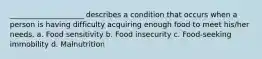 ____________________ describes a condition that occurs when a person is having difficulty acquiring enough food to meet his/her needs. a. Food sensitivity b. Food insecurity c. Food-seeking immobility d. Malnutrition