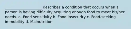 ____________________ describes a condition that occurs when a person is having difficulty acquiring enough food to meet his/her needs. a. Food sensitivity b. Food insecurity c. Food-seeking immobility d. Malnutrition