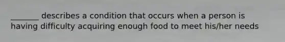 _______ describes a condition that occurs when a person is having difficulty acquiring enough food to meet his/her needs