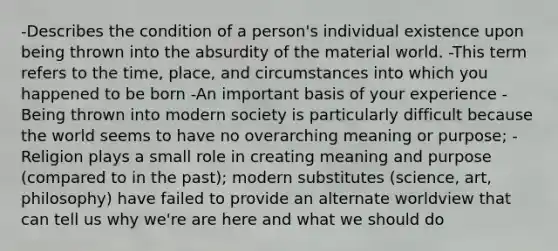 -Describes the condition of a person's individual existence upon being thrown into the absurdity of the material world. -This term refers to the time, place, and circumstances into which you happened to be born -An important basis of your experience -Being thrown into modern society is particularly difficult because the world seems to have no overarching meaning or purpose; -Religion plays a small role in creating meaning and purpose (compared to in the past); modern substitutes (science, art, philosophy) have failed to provide an alternate worldview that can tell us why we're are here and what we should do