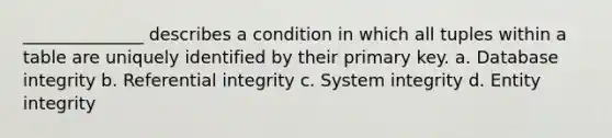 ______________ describes a condition in which all tuples within a table are uniquely identified by their primary key. a. Database integrity b. Referential integrity c. System integrity d. Entity integrity