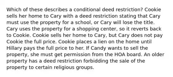 Which of these describes a conditional deed restriction? Cookie sells her home to Cary with a deed restriction stating that Cary must use the property for a school, or Cary will lose the title. Cary uses the property for a shopping center, so it reverts back to Cookie. Cookie sells her home to Cary, but Cary does not pay Cookie the full price. Cookie places a lien on the home until Hillary pays the full price to her. If Candy wants to sell the property, she must get permission from the HOA board. An older property has a deed restriction forbidding the sale of the property to certain religious groups.