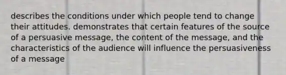 describes the conditions under which people tend to change their attitudes. demonstrates that certain features of the source of a persuasive message, the content of the message, and the characteristics of the audience will influence the persuasiveness of a message