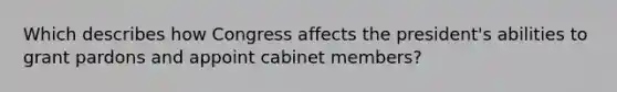 Which describes how Congress affects the president's abilities to grant pardons and appoint cabinet members?