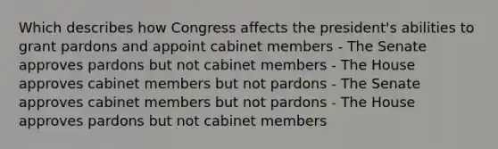 Which describes how Congress affects the president's abilities to grant pardons and appoint cabinet members - The Senate approves pardons but not cabinet members - The House approves cabinet members but not pardons - The Senate approves cabinet members but not pardons - The House approves pardons but not cabinet members