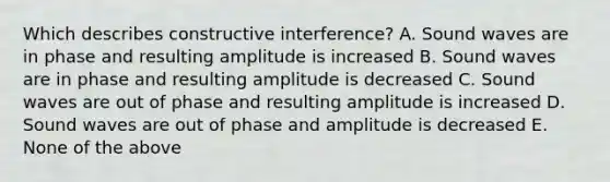 Which describes constructive interference? A. Sound waves are in phase and resulting amplitude is increased B. Sound waves are in phase and resulting amplitude is decreased C. Sound waves are out of phase and resulting amplitude is increased D. Sound waves are out of phase and amplitude is decreased E. None of the above