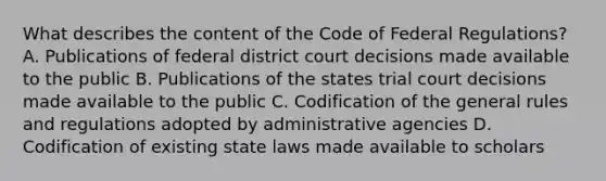 What describes the content of the Code of Federal Regulations? A. Publications of federal district court decisions made available to the public B. Publications of the states trial court decisions made available to the public C. Codification of the general rules and regulations adopted by administrative agencies D. Codification of existing state laws made available to scholars