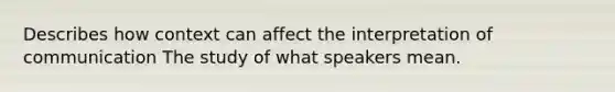 Describes how context can affect the interpretation of communication The study of what speakers mean.