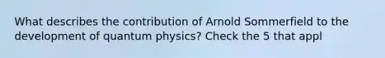 What describes the contribution of Arnold Sommerfield to the development of quantum physics? Check the 5 that appl